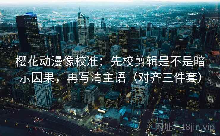 樱花动漫像校准：先校剪辑是不是暗示因果，再写清主语（对齐三件套）