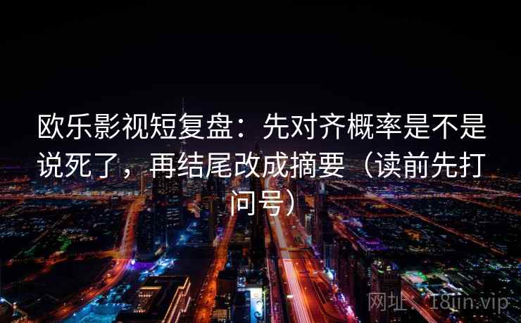 欧乐影视短复盘:先对齐概率是不是说死了,再结尾改成摘要(读前先打问号) 欧乐影视短复盘:先对齐概率是不是说死了,再结尾改成摘要(读前先打问号)