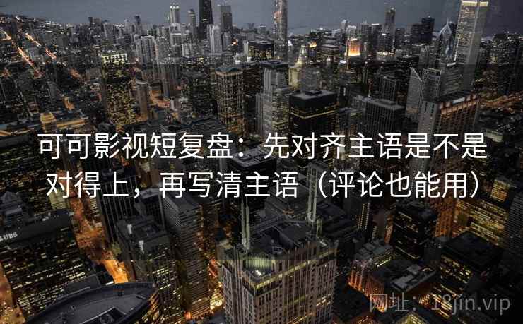 可可影视短复盘：先对齐主语是不是对得上，再写清主语（评论也能用）