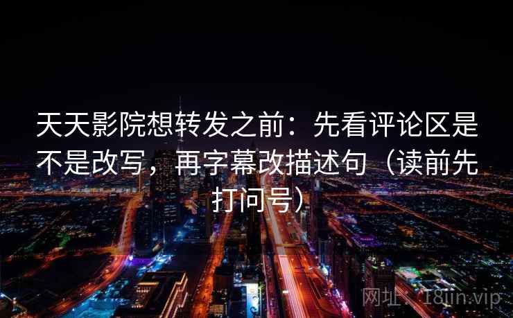 天天影院想转发之前：先看评论区是不是改写，再字幕改描述句（读前先打问号）
