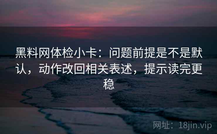 黑料网体检小卡：问题前提是不是默认，动作改回相关表述，提示读完更稳