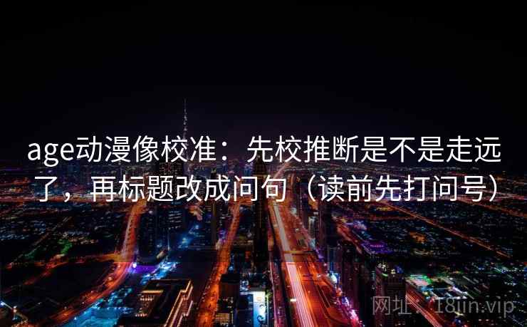 age动漫像校准：先校推断是不是走远了，再标题改成问句（读前先打问号）