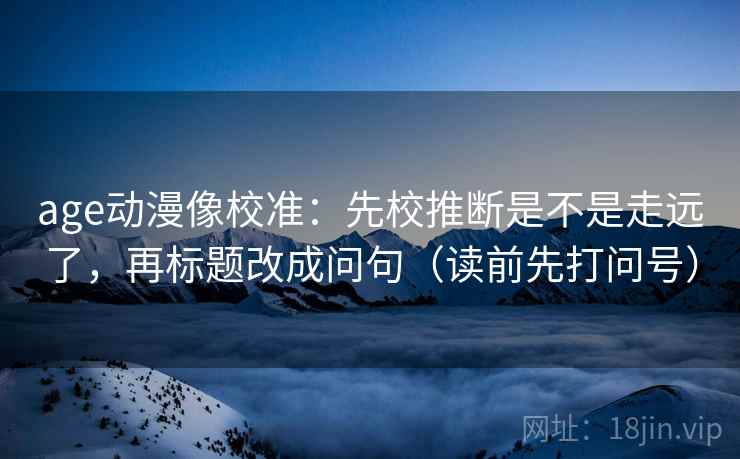 age动漫像校准：先校推断是不是走远了，再标题改成问句（读前先打问号）
