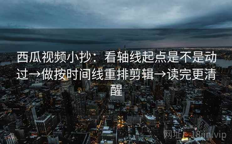西瓜视频小抄：看轴线起点是不是动过→做按时间线重排剪辑→读完更清醒