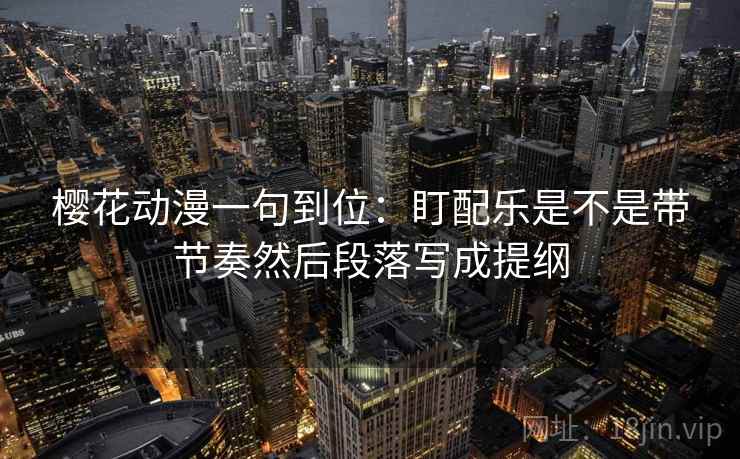 樱花动漫一句到位:盯配乐是不是带节奏然后段落写成提纲 樱花动漫一句到位:盯配乐是不是带节奏然后段落写成提纲