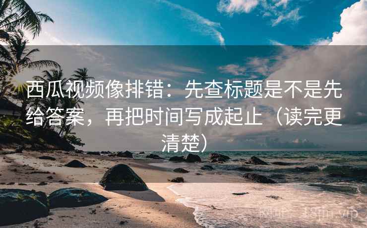 西瓜视频像排错：先查标题是不是先给答案，再把时间写成起止（读完更清楚）