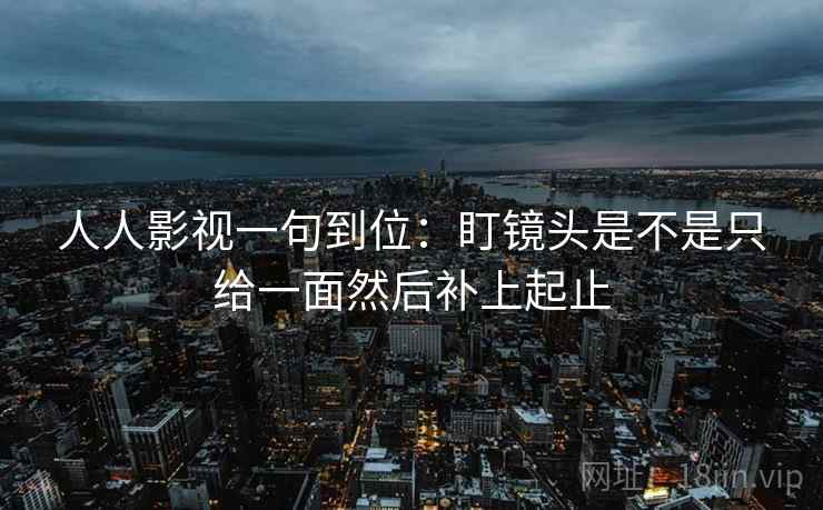 人人影视一句到位：盯镜头是不是只给一面然后补上起止