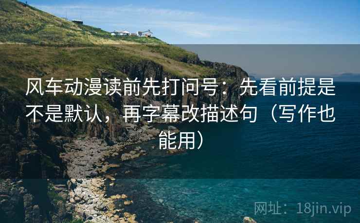 风车动漫读前先打问号：先看前提是不是默认，再字幕改描述句（写作也能用）