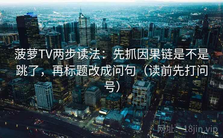 菠萝TV两步读法：先抓因果链是不是跳了，再标题改成问句（读前先打问号）