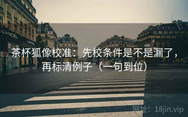 茶杯狐像校准：先校条件是不是漏了，再标清例子（一句到位）