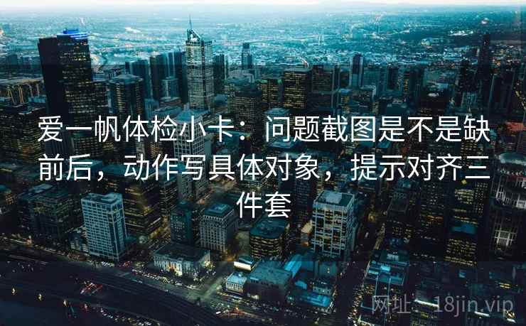 爱一帆体检小卡：问题截图是不是缺前后，动作写具体对象，提示对齐三件套