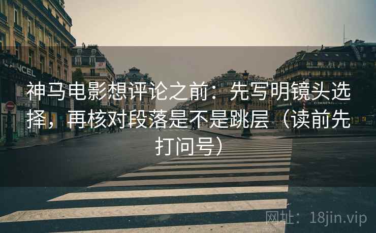 神马电影想评论之前：先写明镜头选择，再核对段落是不是跳层（读前先打问号）