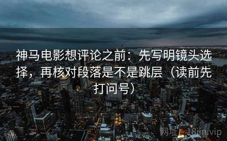 神马电影想评论之前：先写明镜头选择，再核对段落是不是跳层（读前先打问号）