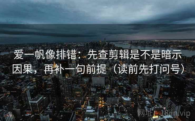 爱一帆像排错：先查剪辑是不是暗示因果，再补一句前提（读前先打问号）
