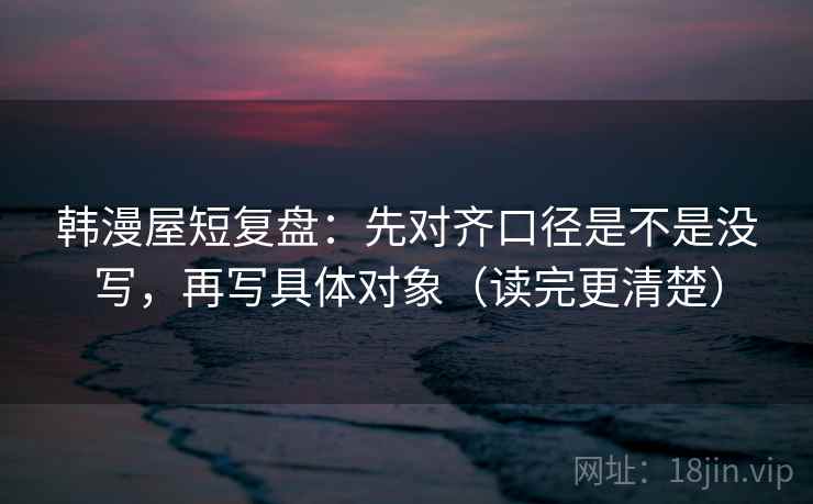 韩漫屋短复盘：先对齐口径是不是没写，再写具体对象（读完更清楚）