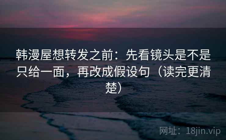 韩漫屋想转发之前：先看镜头是不是只给一面，再改成假设句（读完更清楚）