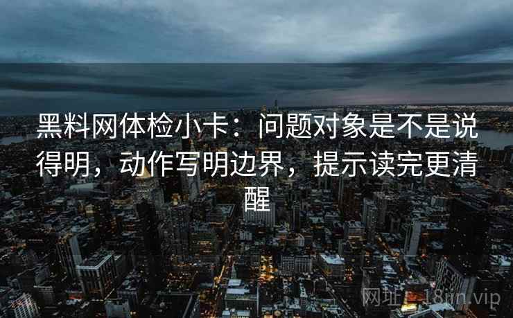 黑料网体检小卡：问题对象是不是说得明，动作写明边界，提示读完更清醒