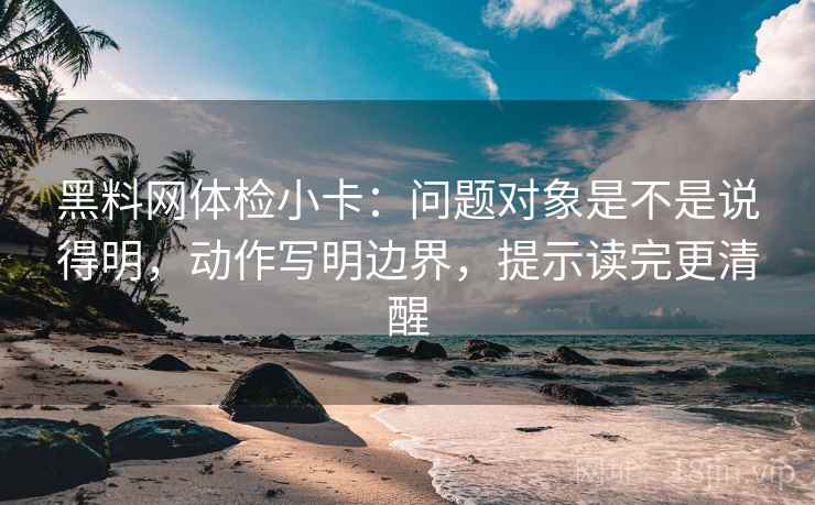 黑料网体检小卡：问题对象是不是说得明，动作写明边界，提示读完更清醒