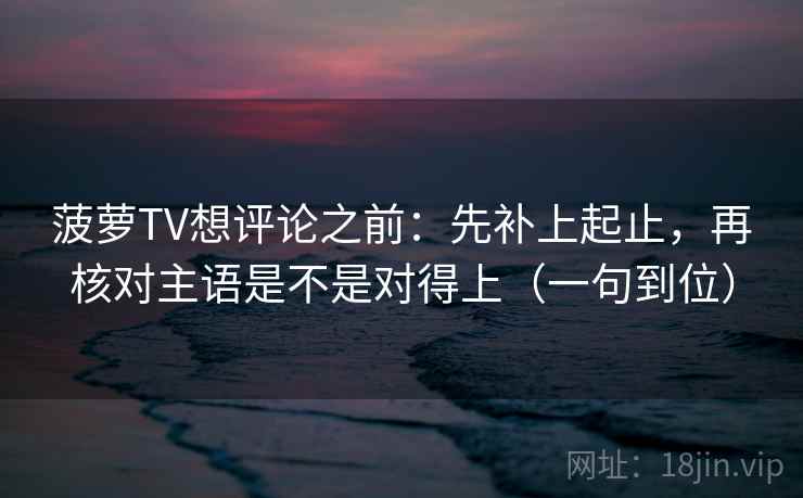 菠萝TV想评论之前：先补上起止，再核对主语是不是对得上（一句到位）