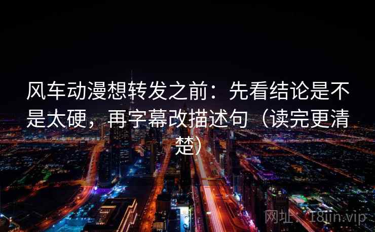 风车动漫想转发之前：先看结论是不是太硬，再字幕改描述句（读完更清楚）